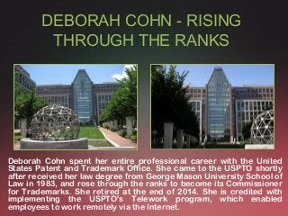 DEBORAH COHN - RISING
THROUGH THE RANKS
Deborah Cohn spent her entire professional career with the United
States Patent and Trademark Office. She came to the USPTO shortly
after received her law degree from George Mason University School of
Law in 1983, and rose through the ranks to become its Commissioner
for Trademarks. She retired at the end of 2014. She is credited with
implementing the USPTO's Telework program, which enabled
employees to work remotely via the Internet.
 
