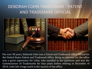 DEBORAH COHN TRADEMARK - PATENT
AND TRADEMARK OFFICIAL
For over 30 years, Deborah Cohn was a Patent and Trademark Office Official for
the United States Patent and Trademark Office. Being an attorney for the office
was a great experience for Cohn, who excelled in her positions and was the
Commissioner of Trademarks for four years before retiring in December of
2014. Cohn left a huge mark in the success of the office.
 