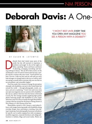 NM PERSON

Deborah Davis: A One-W
All photos: PhotoAbility.net

“I WON’T REST UNTIL EVERY TIME
YOU OPEN ANY MAGAZINE YOU
SEE A PERSON WITH A DISABILITY.”

B Y

D

S U S A N

M .

L O T E M P I O

eborah Davis had visited many parts of the
world, but she still yearned to experience a
rainforest and jungle. So she set her sights on
Belize, spending “hours and hours and hours
of planning, arranging everything and leaving nothing to chance.” She set off to that country on the
northeastern coast of Central America late last year, a perfect trip for a woman who once wrote, “travel and love are
how I survive. I take my love and my will with me and I
look strangers in strange lands in the eye as I roll by, and I
am saying to myself and to everyone who sees me that we
are not pathetic, sad, miserable cripples.”
Davis has made it her mission to change the perception
of people with disabilities, not just in the United States but
around the world — through photography, words, contacts, and savvy marketing. “I won’t rest until every time
you open any magazine you see a person with a disability,”
she says in a phone interview from her home in Broward
County, Fla. Her strategy includes supplying high-quality
photos featuring people with disabilities to every major
advertiser and every form of media through PhotoAbility,
a project that has earned her the honor of being chosen as
New Mobility’s 2013 Person of the Year.
PhotoAbility, started in 2011, houses a stock photo library with images featuring people with disabilities doing
everyday things, from exercising to traveling, from dating to kayaking. Stock photography businesses sell photos
for specific use to media ranging from daily newspapers,
monthly magazines, corporate brochures and college publications to websites, blogs and social media. Photos are
22

NEW MOBILITY

 
