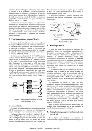 Semana de Eletrônica e Automação – SEA 2014 2
petrolífera, têxtil, metalúrgica, automotiva, entre outras.
Os sistemas SCADA melhoram a eficiência do processo
disponibilizando em tempo útil o estado atual do sistema,
através de um conjunto de previsões, gráficos e relatórios,
de modo a permitir a tomada de decisões operacionais
apropriadas automaticamente ou por iniciativa do
operador. (QUINTAS, 2004).
Comparados aos sistemas originais, os supervisórios
atualmente são incomparáveis. A evolução tecnológica é
tão acentuada que possibilita aos sistemas mais recentes
funções originalmente impossíveis para um supervisório.
O uso de tal tecnologia e de todas as suas funcionalidades
traz, inevitavelmente, maior conhecimento, eficiência,
qualidade e confiabilidade à operação das modernas
plantas industriais.
3. Funcionamento do sistema SCADA
O sistema de Controle Supervisório e Aquisição de
Dados (SCADA) é composto da coleta das informações,
da transferência das informações para o comando central,
da realização de análise e controle e, em seguida, da
apresentação dessas informações nas telas de operação.
As ações de controle necessárias são então realimentadas
ao processo. (ROBLES, 2011).
O sistema de medição e controle de SCADA tem uma
Unidade Terminal Mestre (MTU), que é o cérebro do
sistema, e uma ou mais Unidades de Terminais Remotas
(UTR). As UTR’s normalmente são CLP’s, reúnem os
dados localmente e enviam para o MTU que então
emitem comandos para serem executados no local. Um
sistema com software padrão ou personalizado é usado
para recolher, interpretar e gerenciar os dados. O sistema
SCADA é normalmente estabelecido em uma rede
privada que não está conectada à internet. Isso é feito com
a finalidade de proteger as informações confidenciais,
bem como o controle para o próprio sistema (ROBLES,
2011).
Figura 1 – Arquitetura convencional SCADA
Fonte: ROBLES, 2011
3.1. Internet SCADA
O sistema SCADA com Internet substitui ou estende a
rede de comunicação para a internet. Isto significa que a
estação mestre pode estar num local ou rede diferente.
Na figura 2, é possível visualizar a arquitetura de um
sistema SCADA que está conectado através da internet.
Esta é a configuração para uma rede privada de forma que
apenas a estação mestre pode ter acesso aos ativos
remotos. A estação mestre também tem uma extensão que
funciona como um servidor web para que os usuários
SCADA e os clientes possam acessar os dados através de
um provedor (ROBLES, 2011).
A partir dessa estrutura, é possível introduzir novas
tecnologias aos sistemas supervisórios, como Tablets e
Smartphones.
Figura 2 - Arquitetura Internet SCADA
Fonte: ROBLES, 2011
4. Tecnologia Móvel
A partir dos anos 2000 o mundo foi dominado pela
tecnologia móvel. Os smartphones revolucionaram a
forma de se comunicar, ouvir música e até na locomoção.
A maior vantagem é ter todas essas funções em um só
aparelho. O ambiente tecnológico ocupa papel
privilegiado e proeminente no cotidiano da sociedade
contemporânea, onde ocorrem mudanças aceleradas nas
práticas sociais, políticas e econômicas. Nesse cenário,
computadores e celulares com acesso à Internet
funcionam como janelas dos usuários para o mundo
(SATO, 2011).
A evolução dos serviços de comunicação móvel foi
acelerada com a introdução de novos recursos nos
celulares, adicionando opções de comunicação além da
comunicação por voz. Inicialmente, na forma de
mensagens de texto (SMS) e desde os anos 2000, com o
acesso à Internet móvel propiciado pelos smartphones
(SATO, 2011).
O lançamento do iPhone da Apple em 2007,
estabeleceu um novo conceito para os smartphones: a tela
touchscreen. Este avanço no aspecto tátil transformou a
experiência de uso com uma interface mais amigável e
intuitiva. Posteriormente foi lançado o iPad em 2010,
criando uma nova categoria de produtos: a dos tablets.
Estes equipamentos são um misto de smartphone com
netbook, aparelhos leves e portáteis com telas
touchscreen, sem teclados externos e que podem ser
utilizados para acessar a Internet e seus conteúdos. Depois
da Apple, diversas marcas lançaram seus próprios
modelos (SATO, 2011).
Essa tecnologia já atingiu tamanha popularidade, que
também criou oportunidades para a sua utilização no
mundo dos negócios e no setor industrial.
5. Exemplos de operação remota em plantas
industriais
Nesse tópico será abordado dois exemplos de
operação remota em plantas de mineração e manipulação
 