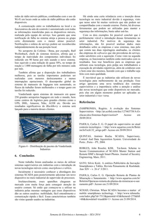 Semana de Eletrônica e Automação – SEA 2014 4
redes de rádio móveis públicas, combinadas com o uso de
Wi-Fi em locais onde as redes de rádio públicas não estão
disponíveis.
A comunicação entre os trabalhadores no local e os
funcionários da sala de controle é automatizado com todas
as informações transferidas para os dispositivos móveis,
realizada pela equipe do serviço. Isso garante que uma
notificação de falha no sistema atinja a pessoa ou grupo
certo diretamente com o menor atraso possível.
Notificações e ordens de serviço podem ser reconhecidas
independentemente da sua posição local.
No aeroporto de Colónia / Bona, por exemplo, Ralf
Weifenbach, chefe de sistemas técnicos, afirma que o
tempo de inatividade dos componentes individuais foi
reduzido em 90 horas por mês usando o novo sistema.
Isso equivale a uma redução de quase 50%, no tempo de
reação a 1.800 mensagens de falha por três minutos cada
por mês.
Também afirma que a disposição dos trabalhadores
melhorou, pois as tarefas importantes poderiam ser
realizadas com menores deslocamentos e menos
interrupções operacionais. O desempenho global do
sistema de manuseio de bagagens tem aumentado, os
fluxos de trabalho foram melhorados e o tempo gasto em
tarefas foi reduzido.
Vanderlande opera sistemas de manuseio em quase
250 grandes aeroportos bagagem em todo o mundo, bem
como centros de logística para grandes clientes como a
UPS, DHL, Amazon, Nike, AUDI etc. Devido aos
resultados significativos do BlackBerry o sistema será
lançado para a maioria desses clientes.
Figura 4 – Distribuição de pacotes da Vanderlande
Industries
6. Conclusões
Neste trabalho foram analisadas os meios de utilizar
sistemas supervisórios em indústrias com a introdução de
novas tecnologias móveis como smartphones e tablets.
Incialmente é necessário conhecer a abordagem dos
sistemas SCADA para posteriormente adicionar um novo
dispositivo no meio industrial de supervisão de processos.
Irrefutavelmente, esses aparelhos chegaram ao
mercado com muita força para conseguir atenção do
usuário comum. Só então que começou-se a utilizar na
indústria pelas mesmas vantagens que esses dispositivos
dão ao outros usuários: mobilidade, fácil entendimento e
comunicação rápida e fácil. Essas características também
são vistas quando usados na indústrias.
Há ainda uma certa relutância com a inserção dessa
tecnologia no meio industrial devido à segurança, visto
que nesse setor há muitas variáveis que não podem ser
compartilhadas com o mundo externo. Porém, há diversas
ferramentas que podem ser utilizadas para manter a
segurança das informações, basta saber usá-las.
Com os dois exemplos foi possível concluir que é
perfeitamente viável a introdução dessas ferramentas no
setor industrial. Por motivos de segurança das
informações, não foi possível analisar dados mais
detalhados sobre as empresas e seus sistemas, mas pelo
que consta nas duas reportagens analisadas, os clientes
das empresas de softwares que são provedoras do serviço,
estão satisfeitos com a aquisição. Como visto na segunda
empresa, os funcionários também estão motivados com os
resultados. Isso traz benefícios para as empresas que
utilizam essa tecnologia, pois polpa aos trabalhadores a
execução de atividades repetitivas, além de colaborar com
o bem estar dos mesmos, fazendo com que o trabalho seja
feito com mais qualidade.
É inevitável que as indústrias não utilizem de novas
tecnologias para melhoramento da sua produção. Esse
artigo apresenta uma nova tendência dos sistemas
supervisórios e a importância sobre a atenção e análise
das novas tecnologias que estão disponíveis no mercado,
pois elas em algum momento podem ser aplicadas ao
setor industrial e vice- versa.
Referências
ZAMPRONHA, Rogério. A evolução dos Sistemas
Supervisórios <http://pt.scribd.com/doc/127465758/A-Ev
olucao-dos-Sistemas-Supervisorios> Acesso em
20/09/2014
PAIOLA, Carlos E. G. O papel do supervisório no atual
contexto tecnológico. < http://www.aquarius.com.br/Bolet
im/InTech132_artigo.pdf> Acesso em 20/09/2014
QUINTAS, António Rocha. SCADA, Supervisory,
Control And Data Aqcuisition System. Universidade do
Porto , Porto – PT, 2004.
ROBLES, John Rosslin; KIM, Tai-hoon. Scheme to
Secure Communication of SCADA Master Station and
Remote HMI’s through Smart Phones. Journal of Secutiry
Engineering, Maio, 2011.
SATO, Silvio Koiti. A estética Publicitária da Inovação:
Smartphones e Tables. Revista Pensamento & Realidade.
Ano XIV – v. 26 n° 3/2011.
PAIOLA, Carlos E. G. Operação Remota de Plantas de
Mineração e Saneamento. < http://www.aquarius.com.br/
Boletim/Operacao-remota-de-plantas-de-mineracao-e-san
eamento.pdf> Acesso em 21/09/2014
SCHAD, Christian. When SCADA becomes a matter of
mobile smartphones technology. < http://www.iebmedia.
com/index.php?id=7313&parentid=63&themeid=275&hft
=60&showdetail=true&bb=1> Acesso em 21/09/2014.
 