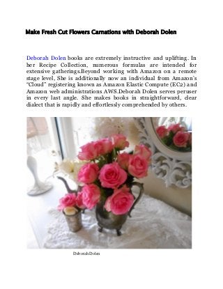 Make Fresh Cut Flowers Carnations with Deborah Dolen
Deborah Dolen books are extremely instructive and uplifting. In
her Recipe Collection, numerous formulas are intended for
extensive gatherings.Beyond working with Amazon on a remote
stage level, She is additionally now an individual from Amazon’s
“Cloud” registering known as Amazon Elastic Compute (EC2) and
Amazon web administrations AWS.Deborah Dolen serves peruser
in every last angle. She makes books in straightforward, clear
dialect that is rapidly and effortlessly comprehended by others.
Deborah Dolen
 