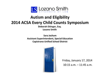 Autism and Eligibility
2014 ACSA Every Child Counts Symposium
Deborah Ettinger, Esq.
Lozano Smith

Sara Jocham
Assistant Superintendent, Special Education
Capistrano Unified School District

Friday, January 17, 2014
10:15 a.m. – 11:45 a.m.

 