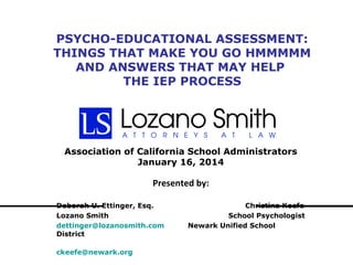 PSYCHO-EDUCATIONAL ASSESSMENT:
THINGS THAT MAKE YOU GO HMMMMM
AND ANSWERS THAT MAY HELP
THE IEP PROCESS

Association of California School Administrators
January 16, 2014

Presented by:
Deborah U. Ettinger, Esq.
Lozano Smith
dettinger@lozanosmith.com
District
ckeefe@newark.org

Christina Keefe
School Psychologist
Newark Unified School

 