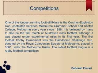 Competitions
lOne of the longest running football fixture is the Cordner-Eggleston
Cup, contested between Melbourne Gramma...