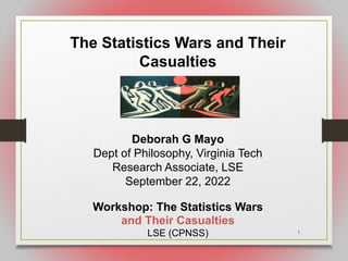 1
The Statistics Wars and Their
Casualties
Deborah G Mayo
Dept of Philosophy, Virginia Tech
Research Associate, LSE
September 22, 2022
Workshop: The Statistics Wars
and Their Casualties
LSE (CPNSS)
 