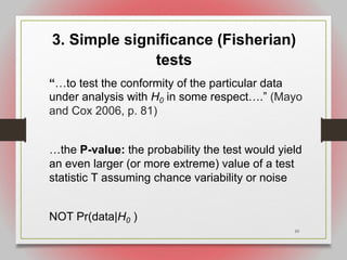 10
3. Simple significance (Fisherian)
tests
“…to test the conformity of the particular data
under analysis with H0 in some respect….” (Mayo
and Cox 2006, p. 81)
…the P-value: the probability the test would yield
an even larger (or more extreme) value of a test
statistic T assuming chance variability or noise
NOT Pr(data|H0 )
 
