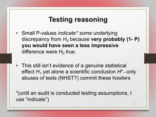 11
Testing reasoning
• Small P-values indicate* some underlying
discrepancy from H0 because very probably (1- P)
you would have seen a less impressive
difference were H0 true.
• This still isn’t evidence of a genuine statistical
effect H1 yet alone a scientific conclusion H*—only
abuses of tests (NHST?) commit these howlers
*(until an audit is conducted testing assumptions, I
use “indicate”)
 