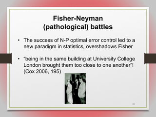 13
Fisher-Neyman
(pathological) battles
• The success of N-P optimal error control led to a
new paradigm in statistics, overshadows Fisher
• “being in the same building at University College
London brought them too close to one another”!
(Cox 2006, 195)
 