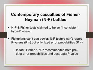 14
Contemporary casualties of Fisher-
Neyman (N-P) battles
• N-P & Fisher tests claimed to be an “inconsistent
hybrid” where:
• Fisherians can’t use power; N-P testers can’t report
P-values (P =) but only fixed error probabilities (P <)
• In fact, Fisher & N-P recommended both pre-
data error probabilities and post-data P-value
 