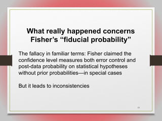 15
What really happened concerns
Fisher’s “fiducial probability”
The fallacy in familiar terms: Fisher claimed the
confidence level measures both error control and
post-data probability on statistical hypotheses
without prior probabilities—in special cases
But it leads to inconsistencies
 