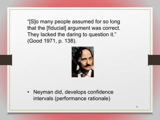 16
“[S]o many people assumed for so long
that the [fiducial] argument was correct.
They lacked the daring to question it.”
(Good 1971, p. 138).
• Neyman did, develops confidence
intervals (performance rationale)
 