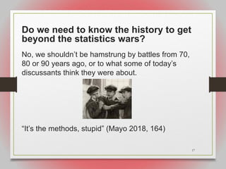 17
Do we need to know the history to get
beyond the statistics wars?
No, we shouldn’t be hamstrung by battles from 70,
80 or 90 years ago, or to what some of today’s
discussants think they were about.
“It’s the methods, stupid” (Mayo 2018, 164)
 