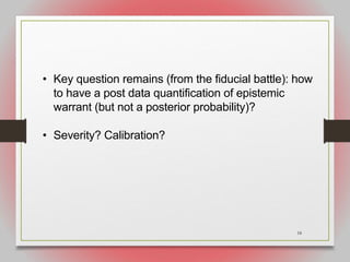 18
• Key question remains (from the fiducial battle): how
to have a post data quantification of epistemic
warrant (but not a posterior probability)?
• Severity? Calibration?
 