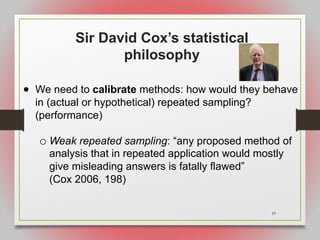 19
Sir David Cox’s statistical
philosophy
• We need to calibrate methods: how would they behave
in (actual or hypothetical) repeated sampling?
(performance)
o Weak repeated sampling: “any proposed method of
analysis that in repeated application would mostly
give misleading answers is fatally flawed”
(Cox 2006, 198)
 