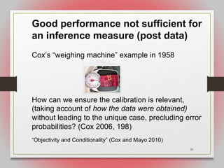 20
Good performance not sufficient for
an inference measure (post data)
Cox’s “weighing machine” example in 1958
How can we ensure the calibration is relevant,
(taking account of how the data were obtained)
without leading to the unique case, precluding error
probabilities? (Cox 2006, 198)
“Objectivity and Conditionality” (Cox and Mayo 2010)
 