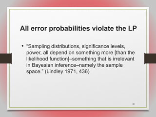 22
All error probabilities violate the LP
• “Sampling distributions, significance levels,
power, all depend on something more [than the
likelihood function]–something that is irrelevant
in Bayesian inference–namely the sample
space.” (Lindley 1971, 436)
 