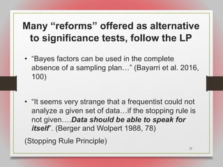 25
Many “reforms” offered as alternative
to significance tests, follow the LP
• “Bayes factors can be used in the complete
absence of a sampling plan…” (Bayarri et al. 2016,
100)
• “It seems very strange that a frequentist could not
analyze a given set of data…if the stopping rule is
not given….Data should be able to speak for
itself”. (Berger and Wolpert 1988, 78)
(Stopping Rule Principle)
 