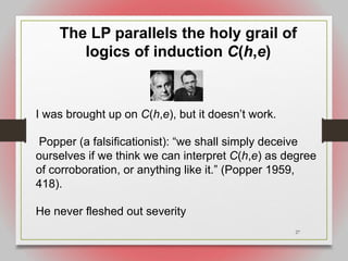27
The LP parallels the holy grail of
logics of induction C(h,e)
I was brought up on C(h,e), but it doesn’t work.
Popper (a falsificationist): “we shall simply deceive
ourselves if we think we can interpret C(h,e) as degree
of corroboration, or anything like it.” (Popper 1959,
418).
He never fleshed out severity
 