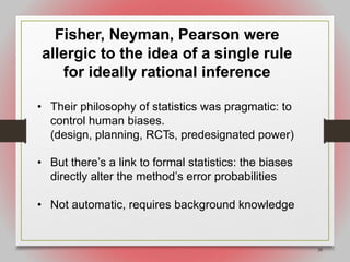 28
Fisher, Neyman, Pearson were
allergic to the idea of a single rule
for ideally rational inference
• Their philosophy of statistics was pragmatic: to
control human biases.
(design, planning, RCTs, predesignated power)
• But there’s a link to formal statistics: the biases
directly alter the method’s error probabilities
• Not automatic, requires background knowledge
 