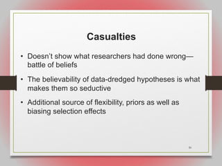 30
Casualties
• Doesn’t show what researchers had done wrong—
battle of beliefs
• The believability of data-dredged hypotheses is what
makes them so seductive
• Additional source of flexibility, priors as well as
biasing selection effects
 