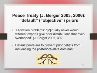 31
Peace Treaty (J. Berger 2003, 2006):
“default” (“objective”) priors
• Elicitation problems: “[V]irtually never would
different experts give prior distributions that even
overlapped” (J. Berger 2006, 392)
• Default priors are to prevent prior beliefs from
influencing the posteriors–data dominant
 