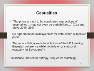 32
Casualties
• “The priors are not to be considered expressions of
uncertainty, …may not even be probabilities…” (Cox and
Mayo 2010, 299)
• No agreement on rival systems* for default/non-subjective
priors
• The reconciliation leads to violations of the LP, forfeiting
Bayesian coherence while not fully error statistical
(casualty for Bayesians?)
*Invariance, maximum entropy, frequentist matching
 