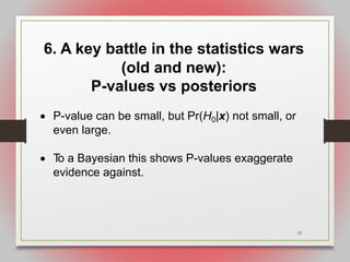 33
6. A key battle in the statistics wars
(old and new):
P-values vs posteriors
• P-value can be small, but Pr(H0|x) not small, or
even large.
• T
o a Bayesian this shows P-values exaggerate
evidence against.
 