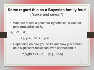 35
Some regard this as a Bayesian family feud
(“spike and smear”)
• Whether to test a point null hypothesis, a lump of
prior probability on H0
Xi ~ N(μ, σ2)
H0: μ = 0 vs. H1: μ ≠ 0.
• Depending on how you spike and how you smear,
an α significant result can even correspond to
Pr(H0|x) = (1 – α)! (e.g., 0.95)
 