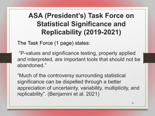 38
ASA (President’s) Task Force on
Statistical Significance and
Replicability (2019-2021)
The Task Force (1 page) states:
“P-values and significance testing, properly applied
and interpreted, are important tools that should not be
abandoned.”
“Much of the controversy surrounding statistical
significance can be dispelled through a better
appreciation of uncertainty, variability, multiplicity, and
replicability”. (Benjamini et al. 2021)
 