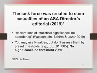 40
The task force was created to stem
casualties of an ASA Director’s
editorial (2019)*
• “declarations of ‘statistical significance’ be
abandoned” (Wasserstein, Schirm & Lazar 2019)
• You may use P-values, but don’t assess them by
preset thresholds (e.g., .05, .01,.005): No
significance/no threshold view
*2022 disclaimer
 