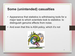 41
Some (unintended) casualties
• Appearance that statistics is withdrawing tools for a
major task to which scientists look to statistics: to
distinguish genuine effects from noise.
• And even that this is ASA policy, which it’s not
 