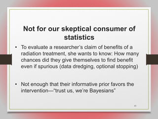 43
Not for our skeptical consumer of
statistics
• To evaluate a researcher’s claim of benefits of a
radiation treatment, she wants to know: How many
chances did they give themselves to find benefit
even if spurious (data dredging, optional stopping)
• Not enough that their informative prior favors the
intervention—“trust us, we’re Bayesians”
 