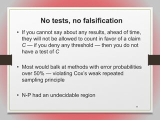 44
No tests, no falsification
• If you cannot say about any results, ahead of time,
they will not be allowed to count in favor of a claim
C — if you deny any threshold — then you do not
have a test of C
• Most would balk at methods with error probabilities
over 50% — violating Cox’s weak repeated
sampling principle
• N-P had an undecidable region
 