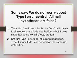 45
Some say: We do not worry about
Type I error control: All null
hypotheses are false?
1. The claim “We know all nulls are false” boils down
to all models are strictly idealizations—but it does
not follow you know all effects are real
2. Not just Type I errors go, all error probabilities,
Type II, magnitude, sign depend on the sampling
distribution
 