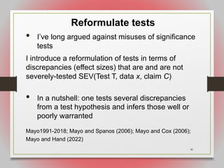 46
Reformulate tests
• I’ve long argued against misuses of significance
tests
I introduce a reformulation of tests in terms of
discrepancies (effect sizes) that are and are not
severely-tested SEV(Test T, data x, claim C)
• In a nutshell: one tests several discrepancies
from a test hypothesis and infers those well or
poorly warranted
Mayo1991-2018; Mayo and Spanos (2006); Mayo and Cox (2006);
Mayo and Hand (2022)
 