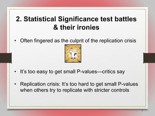 5
2. Statistical Significance test battles
& their ironies
• Often fingered as the culprit of the replication crisis
• It’s too easy to get small P-values—critics say
• Replication crisis: It’s too hard to get small P-values
when others try to replicate with stricter controls
 