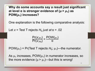 51
Why do some accounts say a result just significant
at level α is stronger evidence of (𝝁 > 𝝁1) as
POW(𝝁1) increases?
One explanation is the following comparative analysis:
Let x = Test T rejects H0 just at α = .02
Pr(x;!1)
Pr(x;!0)
=
POW(!1)
α
POW(µ1) = Pr(Test T rejects H0; µ1)—the numerator.
As µ1 increases, POW(µ1) in numerator increases, so
the more evidence (µ > µ1)—but this is wrong!
 