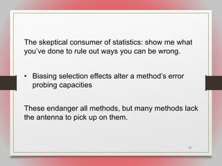 53
The skeptical consumer of statistics: show me what
you’ve done to rule out ways you can be wrong.
• Biasing selection effects alter a method’s error
probing capacities
These endanger all methods, but many methods lack
the antenna to pick up on them.
 