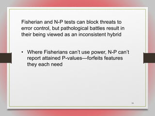 54
Fisherian and N-P tests can block threats to
error control, but pathological battles result in
their being viewed as an inconsistent hybrid
• Where Fisherians can’t use power, N-P can’t
report attained P-values—forfeits features
they each need
 
