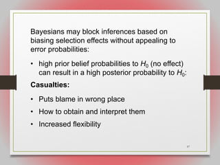 57
Bayesians may block inferences based on
biasing selection effects without appealing to
error probabilities:
• high prior belief probabilities to H0 (no effect)
can result in a high posterior probability to H0:
Casualties:
• Puts blame in wrong place
• How to obtain and interpret them
• Increased flexibility
 