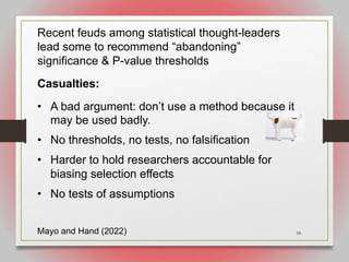 58
Recent feuds among statistical thought-leaders
lead some to recommend “abandoning”
significance & P-value thresholds
Casualties:
• A bad argument: don’t use a method because it
may be used badly.
• No thresholds, no tests, no falsification
• Harder to hold researchers accountable for
biasing selection effects
• No tests of assumptions
Mayo and Hand (2022)
 