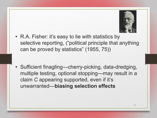 6
• R.A. Fisher: it’s easy to lie with statistics by
selective reporting, (“political principle that anything
can be proved by statistics” (1955, 75))
• Sufficient finagling—cherry-picking, data-dredging,
multiple testing, optional stopping—may result in a
claim C appearing supported, even if it’s
unwarranted—biasing selection effects
 