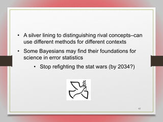 62
• A silver lining to distinguishing rival concepts–can
use different methods for different contexts
• Some Bayesians may find their foundations for
science in error statistics
• Stop refighting the stat wars (by 2034?)
 