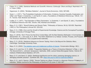 68
• Fisher, R. A. (1956). Statistical Methods and Scientific Inference. Edinburgh: Oliver and Boyd. Reprinted in R.
A. Fisher (1990).
• Gigerenzer, G. (2004). “Mindless Statistics”, Journal of Socio-Economics. 33(5): 587-606.
• Good, I. J. (1971). “The Probabilistic Explication of Information, Evidence, Surprise Causality, Explanation and
Utility” and “Reply” in Godambe, V. and Sprott, D. (eds.), Foundations of Statistical Inference pp. 108-22, 131-
41. Toronto: Holt, Rinehart and Winston.
• Lindley, D. V. (1971). “The Estimation of Many Parameters.” in Godambe, V. and Sprott, D. (eds.), Foundations
of Statistical Inference 435–455. Toronto: Holt, Rinehart and Winston.
• Mayo, D. G. (1991). “Novel Evidence and Severe Tests,” Philosophy of Science, 58 (4): 523-552. Reprinted
(1991) in The Philosopher’s Annual XIV: 203-232.
• Mayo, D. G. (1996). Error and the Growth of Experimental Knowledge. Science and Its Conceptual Foundation.
Chicago: University of Chicago Press.
• Mayo, D. (2016). ‘Don’t Throw Out the Error Control Baby with the Bad Statistics Bathwater: A Commentary on
Wasserstein, R. L. and Lazar, N. A. 2016, “The ASA’s Statement on p-Values: Context, Process, and Purpose”’,
The American Statistician 70(2) (supplemental materials).
• Mayo, D. G. (2018). Statistical Inference as Severe Testing: How to Get Beyond the Statistics Wars,
Cambridge: Cambridge University Press.
• Mayo, D. G. (2022). The statistics wars and intellectual conflicts of interest. Conservation Biology, 36(1).
• Mayo, D. G. and Cox, D. R. (2006). "Frequentist Statistics as a Theory of Inductive Inference” in Rojo, J. (ed.)
The Second Erich L. Lehmann Symposium: Optimality, 2006, Lecture Notes-Monograph Series, Volume 49,
Institute of Mathematical Statistics: 247-275.
• Mayo, D. G. and Hand, D. (2022). Statistical significance and its critics: practicing damaging science, or
damaging scientific practice?. Synthese 200, 220. https://doi.org/10.1007/s11229-022-03692-0
• Mayo, D. G., and A. Spanos. (2006). “Severe Testing as a Basic Concept in a Neyman–Pearson Philosophy of
Induction.” British Journal for the Philosophy of Science 57 (2) (June 1): 323–357.
 