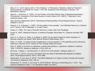 69
• Mayo, D. G., and A. Spanos (2011). “Error Statistics.” In Philosophy of Statistics, edited by Prasanta S.
Bandyopadhyay and Malcolm R. Forster, 7:152–198. Handbook of the Philosophy of Science. The
Netherlands: Elsevier.
• Neyman, J. & Pearson, E. (1933). “On the Problem of the Most Efficient Tests of Statistical Hypotheses”,,
Philosophical Transactions of the Royal Society of London Series A 231: 289-33 7. Reprinted in Joint
Statistical Papers, 1-66.
• Open Science Collaboration (2015). “Estimating the Reproducibility of Psychological Science”, Science
349(6251), 943–51.
• Pearson, E. S. & Neyman, J. (1967). “On the problem of two samples”, Joint Statistical Papers by J. Neyman
& E.S. Pearson, 99-115 (Berkeley: U. of Calif. Press).
• Popper, K. (1959). The Logic of Scientific Discovery. London, New York: Routledge.
• Royall, R. (1997). Statistical Evidence: A Likelihood Paradigm. Boca Raton FL: Chapman and Hall, CRC
press.
• Ryan, E. G., Brock, K., Gates, S., & Slade, D. (2020). Do we need to adjust for interim analyses in a
Bayesian adaptive trial design? BMC Medical Research Methodology, 20(1).
• Selvin, H. (1970). “A critique of tests of significance in survey research. In The significance test controversy,
edited by D. Morrison and R. Henkel, 94-106. Chicago: Aldine De Gruyter.
• Senn, S. (2002). A comment on replication, p-values and evidence, s.n.goodman, statistics in medicine
1992; 11:875-879. Statistics in Medicine, 21(16), 2437–44.
• Simmons, J. Nelson, L. and Simonsohn, U. (2012) “A 21 word solution”, Dialogue: 26(2), 4–7.
• Simonsohn, U. (2013). Just post it: the lesson from two cases of fabricated data detected by statistics
alone. Psychological Science, 24(10), 1875–1888.
• Wasserstein, R. and Lazar, N. (2016). “The ASA’s Statement on P-values: Context, Process and Purpose”,
The American Statistician 70(2), 129–33.
• Wasserstein, R., Schirm, A. and Lazar, N. (2019) Editorial: “Moving to a World Beyond ‘p < 0.05’”, The
American Statistician 73(S1): 1-19. (Disclaimer added June 2022.)
 