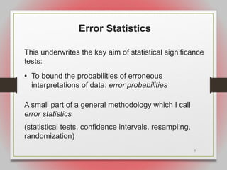7
Error Statistics
This underwrites the key aim of statistical significance
tests:
• To bound the probabilities of erroneous
interpretations of data: error probabilities
A small part of a general methodology which I call
error statistics
(statistical tests, confidence intervals, resampling,
randomization)
 
