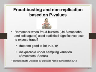 8
Fraud-busting and non-replication
based on P-values
• Remember when fraud-busters (Uri Simonsohn
and colleagues) used statistical significance tests
to expose fraud?
• data too good to be true, or
• inexplicable under sampling variation
(Smeesters, Sanna)
“Fabricated Data Detected by Statistics Alone” Simonsohn 2013
 