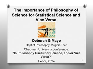 The Importance of Philosophy of
Science for Statistical Science and
Vice Versa
Deborah G Mayo
Dept of Philosophy, Virginia Tech
Chapman University conference:
“Is Philosophy Useful for Science, and/or Vice
Versa?”
Feb 2, 2024
1
 