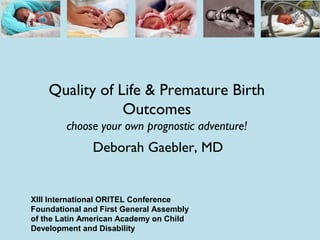 Quality of Life & Premature Birth
Outcomes
choose your own prognostic adventure!
Deborah Gaebler, MD
XIII International ORITEL Conference
Foundational and First General Assembly
of the Latin American Academy on Child
Development and Disability
 